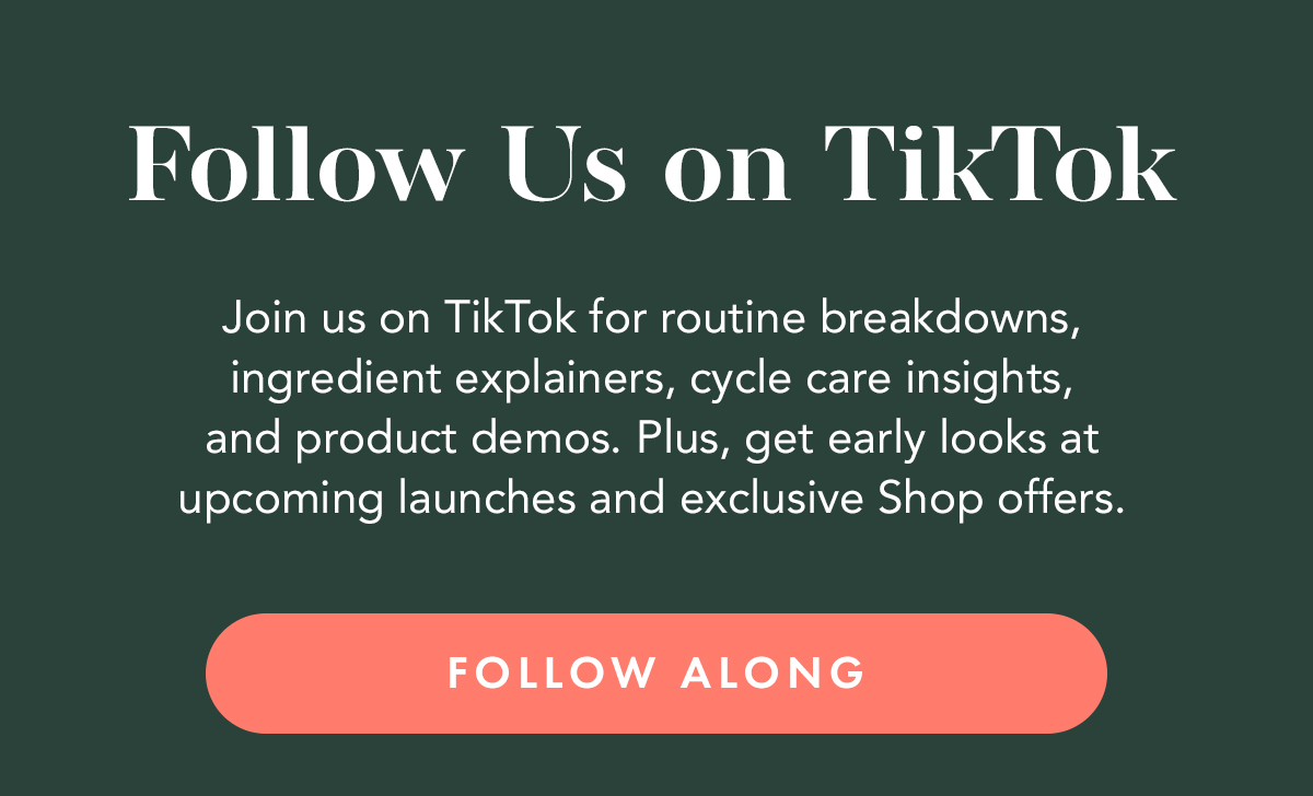 Join us on TikTok for routine breakdowns, ingredient explainers, cycle care insights, and product demos. Plus, get early looks at upcoming launches and exclusive Shop offers. Follow Along. Join us on TikTok for routine breakdowns, ingredient explainers, cycle care insights, and product demos. Plus, get early looks at upcoming launches and exclusive Shop offers. Follow Along.