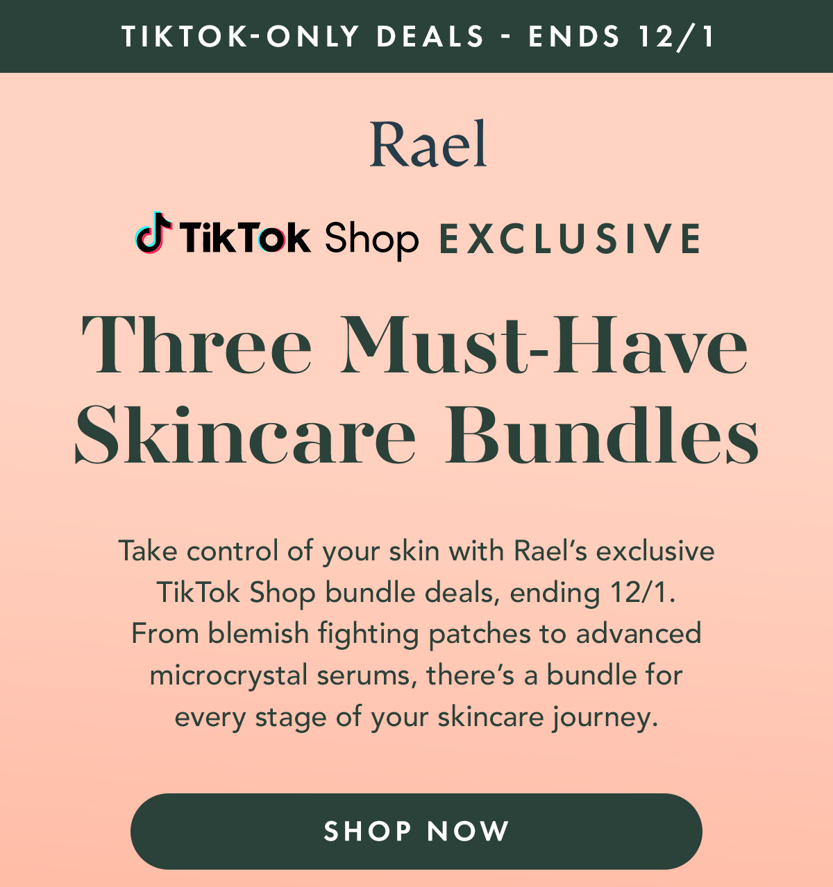 TIKTOK-ONLY DEALS - ENDS 12/1. TikTok Shop Exclusive. 3 Must-Have Skincare Bundles. Take control of your skin with Rael’s exclusive TikTok Shop bundle deals, ending 12/1. From blemish-fighting patches to advanced microcrystal serums, there’s a bundle for every stage of your skincare journey. Shop Now. TIKTOK-ONLY DEALS - ENDS 12/1. TikTok Shop Exclusive. 3 Must-Have Skincare Bundles. Take control of your skin with Rael’s exclusive TikTok Shop bundle deals, ending 12/1. From blemish-fighting patches to advanced microcrystal serums, there’s a bundle for every stage of your skincare journey. Shop Now.