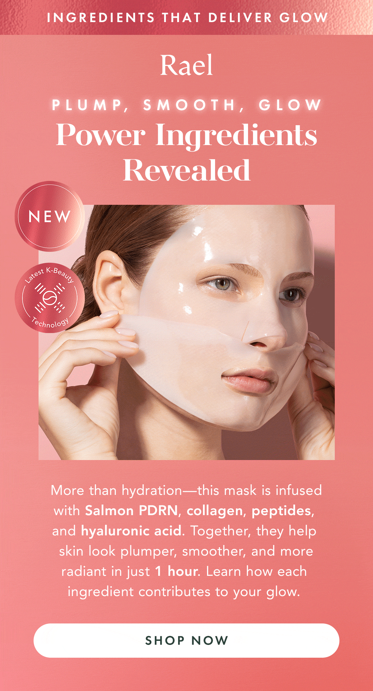 INGREDIENTS THAT DELIVER GLOW. Plump, Smooth, Glow: Power Ingredients Revealed. More than hydration- this mask is infused with Salmon PDRN, collagen, peptides, and hyaluronic acid. Together, this help skin look plumper, smoother, and more radiant in just 1 hour. Learn how each ingredient contributes to your glow. Shop Now. INGREDIENTS THAT DELIVER GLOW. Plump, Smooth, Glow: Power Ingredients Revealed. More than hydration- this mask is infused with Salmon PDRN, collagen, peptides, and hyaluronic acid. Together, this help skin look plumper, smoother, and more radiant in just 1 hour. Learn how each ingredient contributes to your glow. Shop Now.