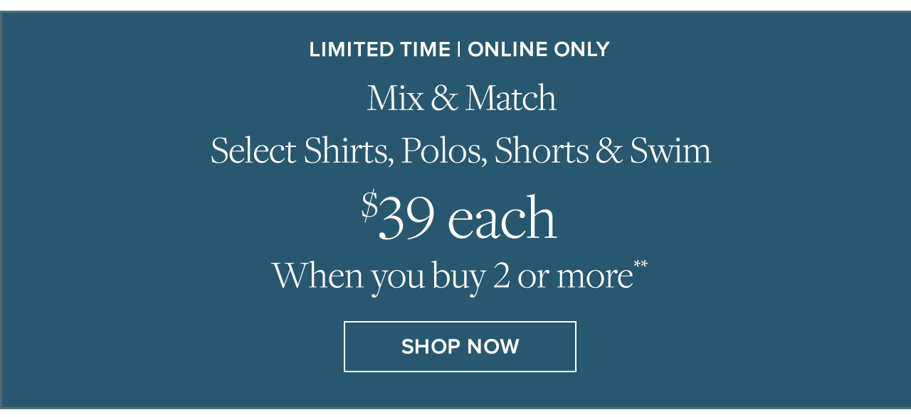 Limited Time | Online Only | Mix & Match Select Shirts, Polos, Shorts & Swim | $39 each When you buy 2 or more** | Shop Now Limited Time | Online Only | Mix & Match Select Shirts, Polos, Shorts & Swim | $39 each When you buy 2 or more** | Shop Now