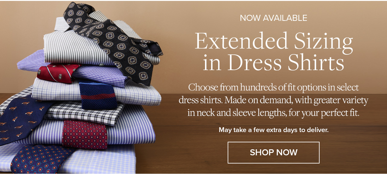 Now Available | Extended Sizing in Dress Shirts | Choose from hundreds of fit options in select dress shirts. Made on demand, with greater variety in neck and sleeve lengths, for your perfect fit. | May take a few extra days to deliver. | Shop Now Now Available | Extended Sizing in Dress Shirts | Choose from hundreds of fit options in select dress shirts. Made on demand, with greater variety in neck and sleeve lengths, for your perfect fit. | May take a few extra days to deliver. | Shop Now