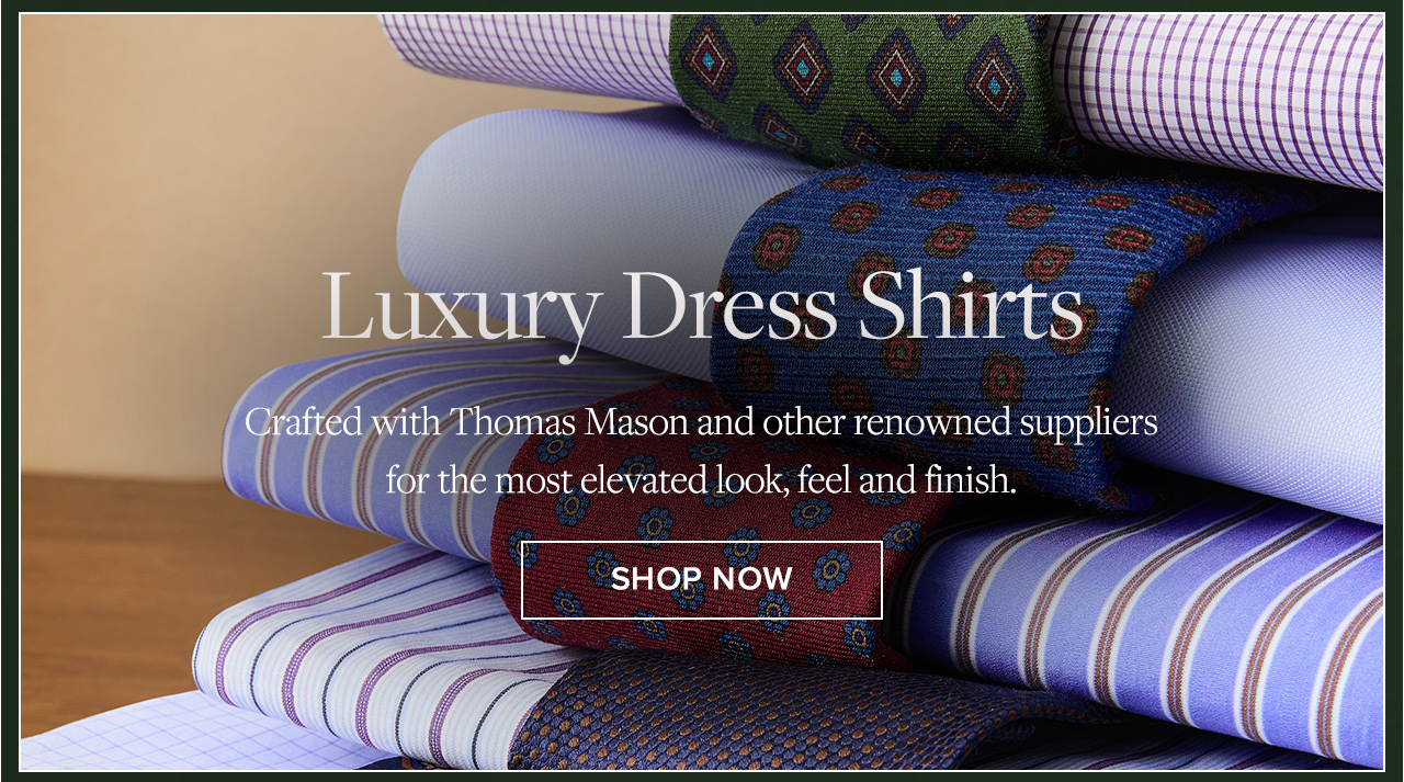 Luxury Dress Shirts | Crafted with Thomas Mason and other renowned suppliers for the most elevated look, feel and finish. | Shop Now Luxury Dress Shirts | Crafted with Thomas Mason and other renowned suppliers for the most elevated look, feel and finish. | Shop Now