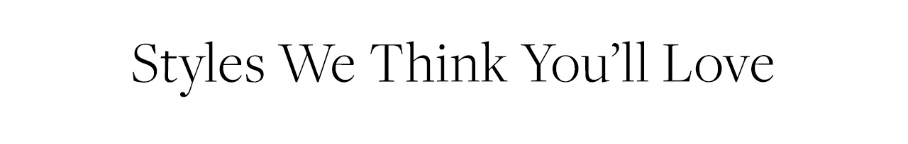 Styles We Think You'll Love Styles We Think You'll Love