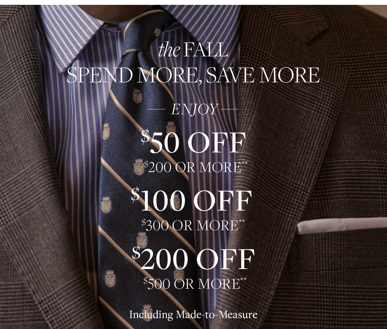 The fall spend more, save more starts here. Enjoy $50 off $200 or more. $100 of $300 or more. $200 off $500 or more. Including made to measure**