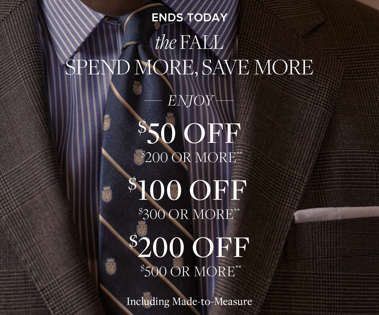 Ends Today | the Fall Spend More, Save More | Enjoy $50 Off $200 or More** | $100 Off $300 ore More** | $200 Off $500 or More** | Including Made-to-Measure