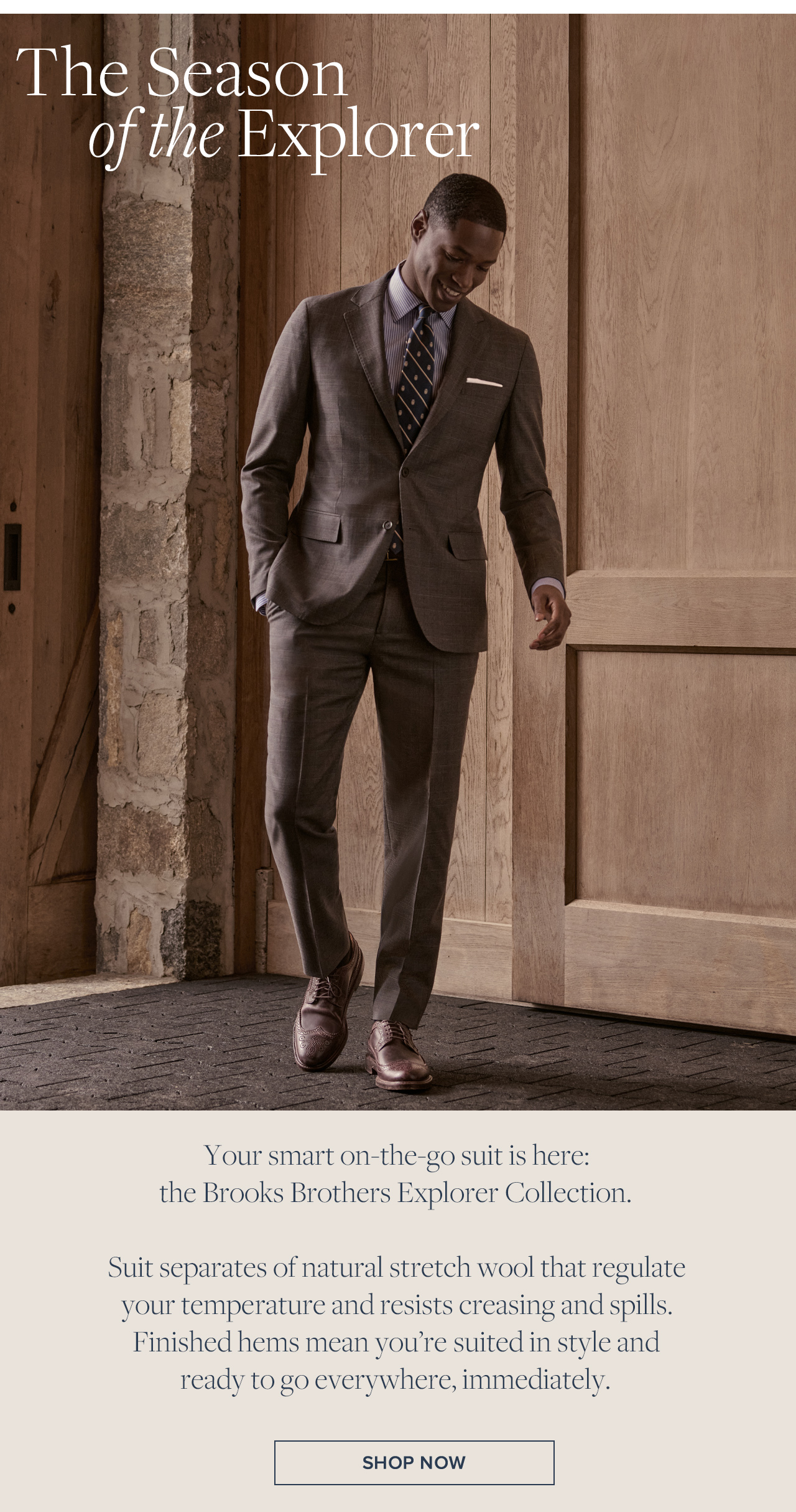 The Season of the Explorer | Your smart on-the-go suit is here: the Brooks Brothers Explorer Collection. | Suit separates of natural stretch wool that regulate your temperature and resists creasing and spills. Finished hems mean you're suited in style and ready to go everywhere, immediately. | Shop Now The Season of the Explorer | Your smart on-the-go suit is here: the Brooks Brothers Explorer Collection. | Suit separates of natural stretch wool that regulate your temperature and resists creasing and spills. Finished hems mean you're suited in style and ready to go everywhere, immediately. | Shop Now