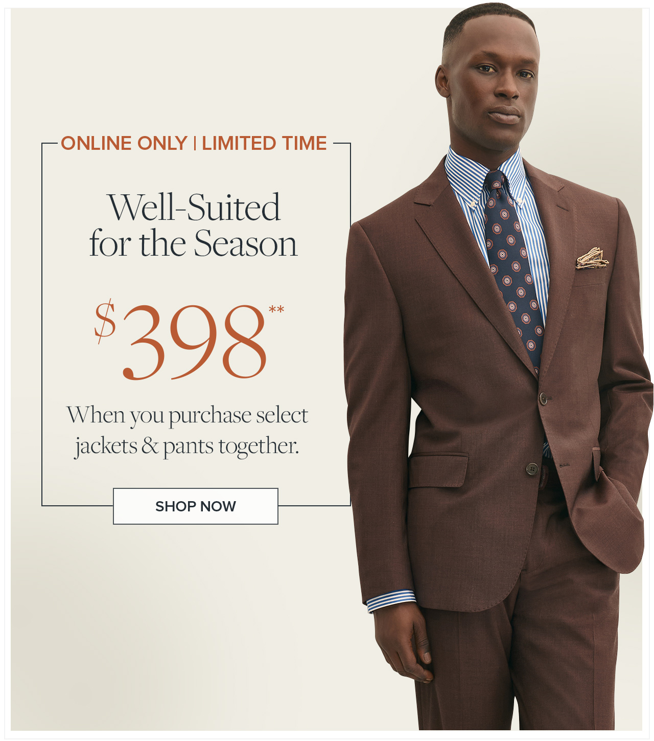 Online Only | Limited Time | Well-Suited for the Season $398** | When you purchase select jackets & pants together. | Shop Now