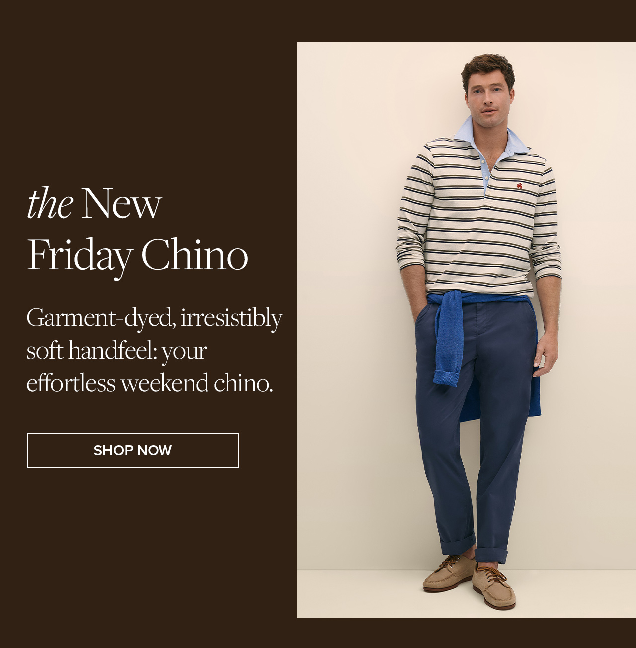 the New Friday Chino | Garment-dyed, irresistibly soft handfeel: your effortless weekend chino. | Shop Now the New Friday Chino | Garment-dyed, irresistibly soft handfeel: your effortless weekend chino. | Shop Now