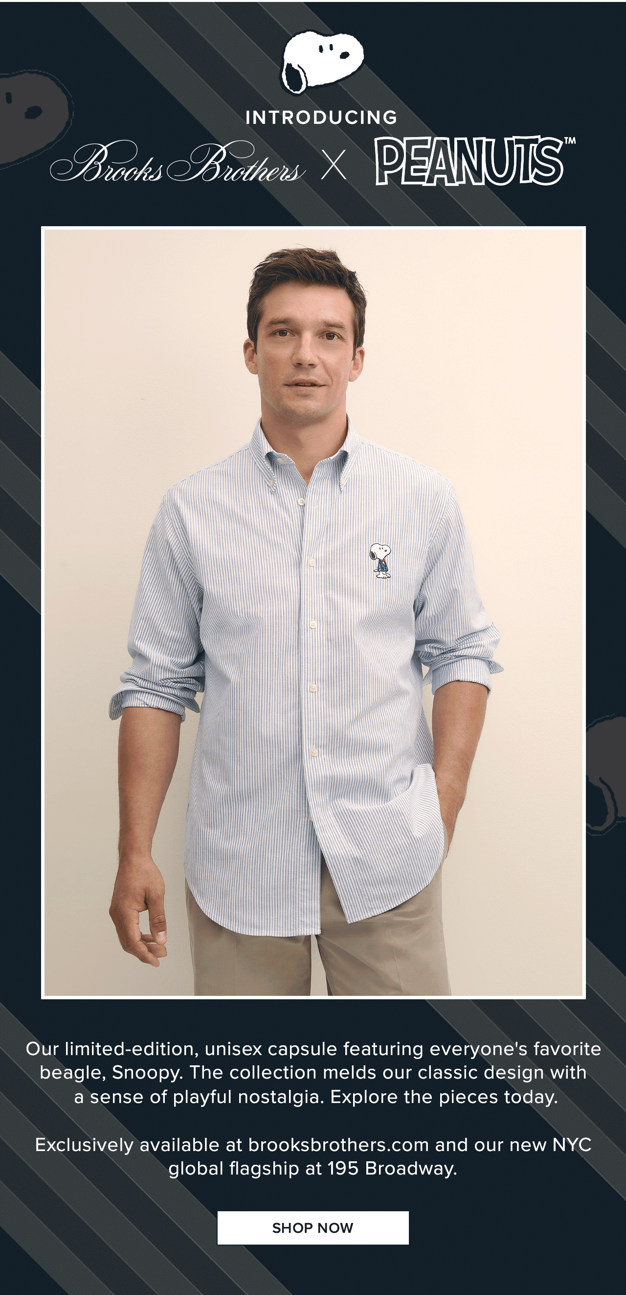 Introducing Brooks Brothers and Peanuts | Our limited-edition, unisex capsule featuring everyone's favorite beagle, Snoopy. The collection melds our classic design with a sense of playful nostalgia. Explore the pieces today. | Exclusively available at brooksbrothers.com and our new NYC global flagship at 195 Broadway. | Shop Now Introducing Brooks Brothers and Peanuts | Our limited-edition, unisex capsule featuring everyone's favorite beagle, Snoopy. The collection melds our classic design with a sense of playful nostalgia. Explore the pieces today. | Exclusively available at brooksbrothers.com and our new NYC global flagship at 195 Broadway. | Shop Now