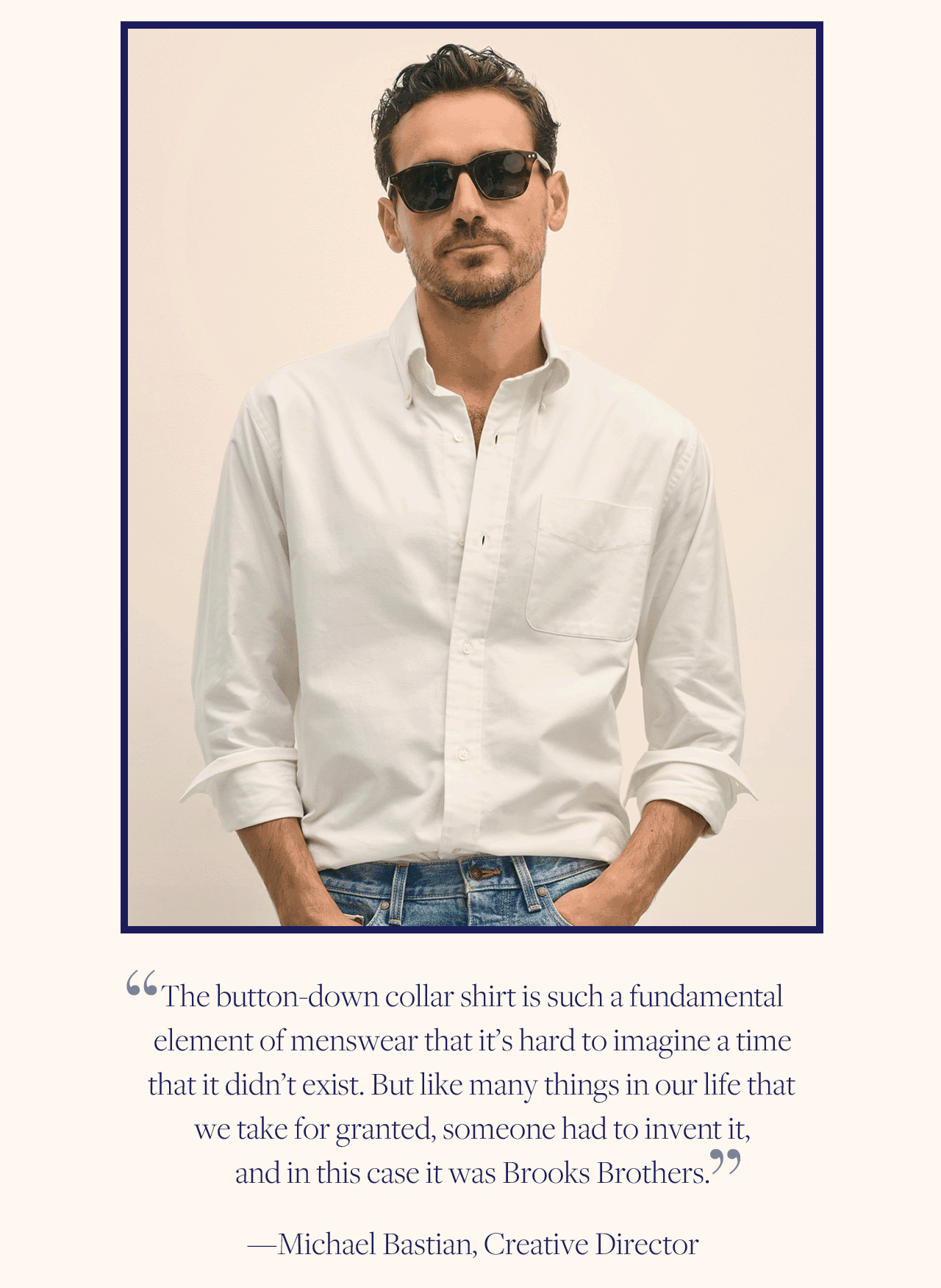 'The button-down collar shirt is such a fundamental element of menswear that it's hard to imagine a time that it didn't exist. But like many things in our life that we take for granted, someone had to invent it, and in this case it was Brooks Brothers.' - Michael Bastian, Creative Director 'The button-down collar shirt is such a fundamental element of menswear that it's hard to imagine a time that it didn't exist. But like many things in our life that we take for granted, someone had to invent it, and in this case it was Brooks Brothers.' - Michael Bastian, Creative Director