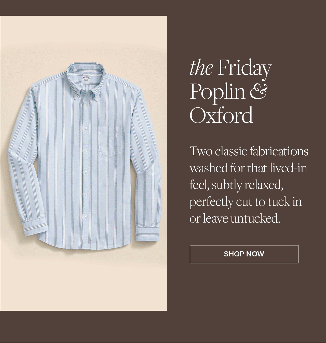 the Friday Poplin & Oxford | Two classic fabrications washed for that lived-in feel, subtly relaxed, perfectly cut to tuck in or leave untucked. | Shop Now
