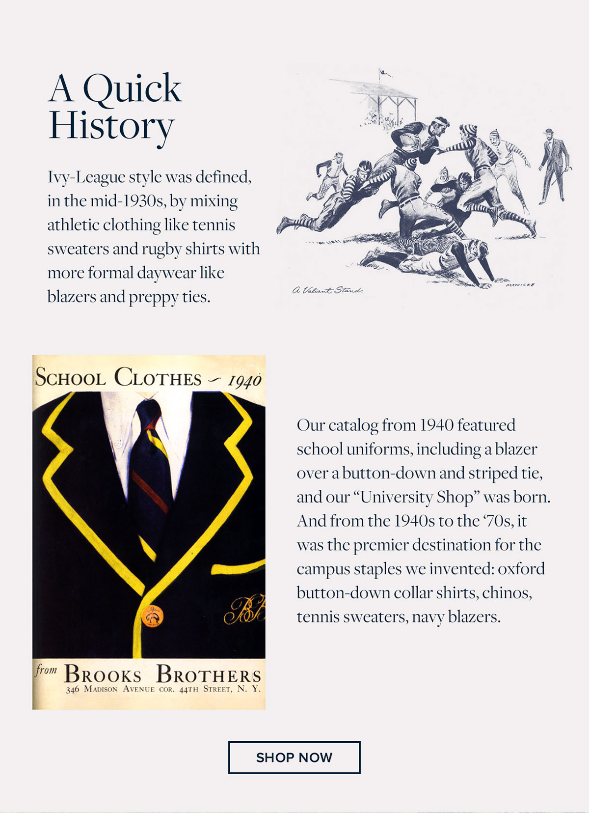A Quick History Ivy-League style was defined, in the mid-1930s, by mixing athletic clothing like tennis sweaters and rugby shirts with more formal daywear like blazers and preppy ties. Our catalog from 1940 featured school uniforms, including a blazer over a button-down and striped tie, and our University Shop was born. And from the 1940s to the 70s, it was the premier destination for the campus staples we invented: oxford button-down collar shirts, chinos, tennis sweaters, navy blazers. Shop University shop now