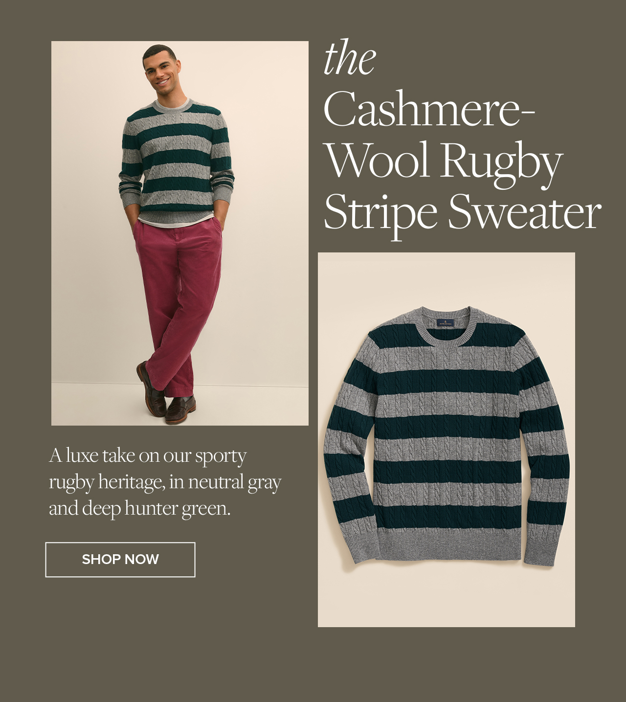 the Cashmere-Wool Rugby Stripe Sweater A luxe take on our sporty rugby heritage, in neutral gray and deep hunter green. Shop Now