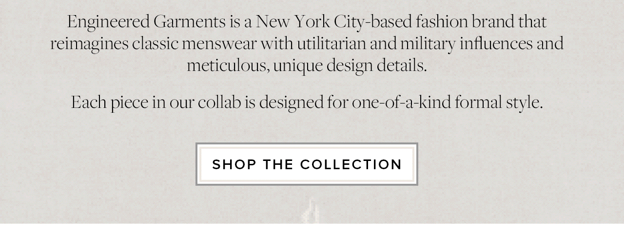 Engineered Garments is a New York City based brand that reimagines classic menswear with utilitarian and military influences and meticulous, unique design details. Each piece in our collab is designed for one of a kind formal style. Shop The Collection Engineered Garments is a New York City based brand that reimagines classic menswear with utilitarian and military influences and meticulous, unique design details. Each piece in our collab is designed for one of a kind formal style. Shop The Collection