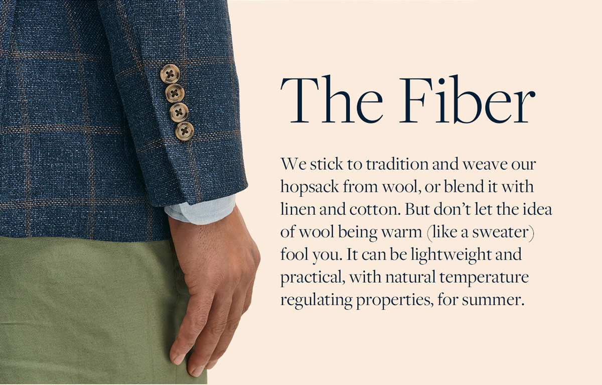 The Fiber We stick to tradition and weave our hopsack from wool, or blend it with linen and cotton. But don't let the idea of wool being warm (like a sweater) fool you. It can be lightweight and practical, with natural temperature regulating properties, for summer.