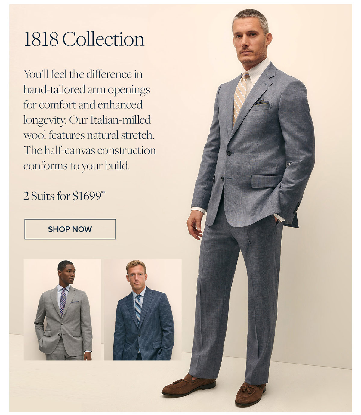 Shop 1818 Collection You'll feel the difference in hand-tailored arm openings for comfort and enhanced longevity. Our Italian-milled wool features natural stretch. The half-canvas construction conforms to your build. 2 Suits for $1699**