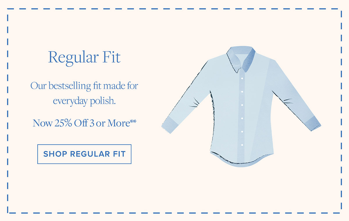 Shop Regular Fit Our bestselling fit made for everyday polish. Now 25% Off 3 or More**