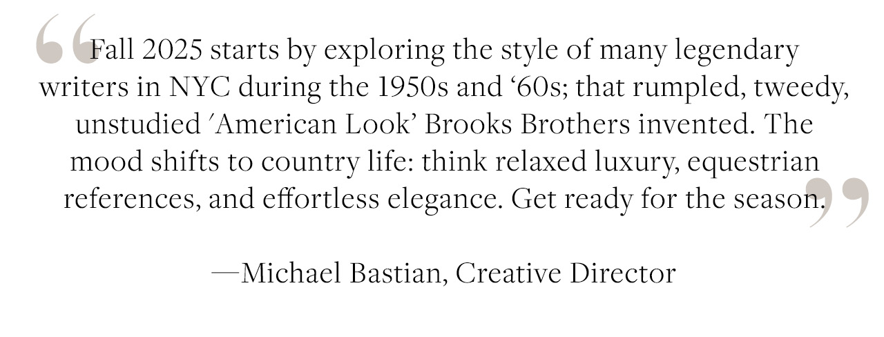 Fall 2025 starts by exploring the style of many legendary writers in NYC during the 1950s and '60s; that rumpled, tweedy, unstudied 'American Look' Brooks Brothers invented. The mood shifts to country life: think luxury, equestrian references, and effortless elegance. Get ready for the season. - Michael Bastian, Creative Director