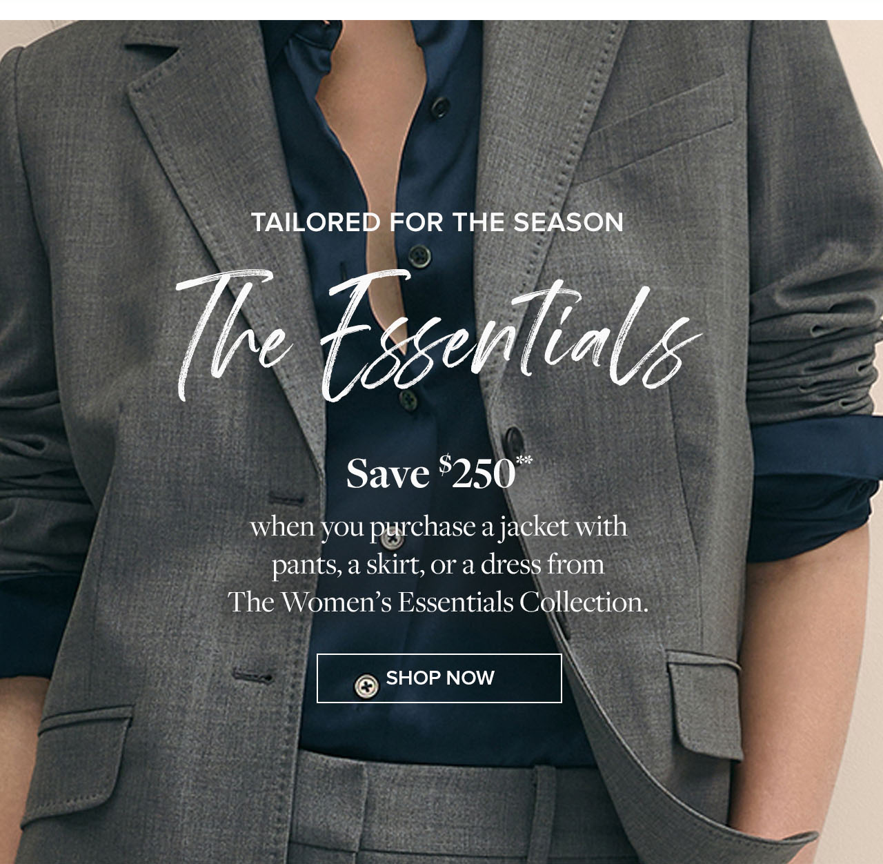 Tailored for the season: The Essentials. Save $250** when you purchase a jacket with pants, a skirt, or a dress from the Women's Essentials Collection. Shop now