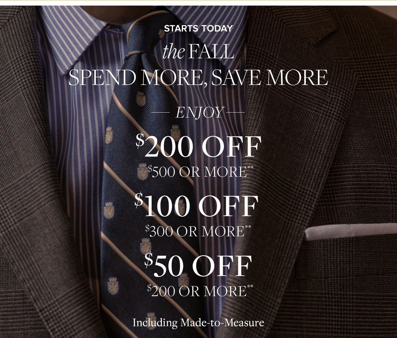 The fall spend more, save more starts here. Enjoy $200 off $500 or more. $100 of $300 or more. $50 off $200 or more. Including made to measure**
