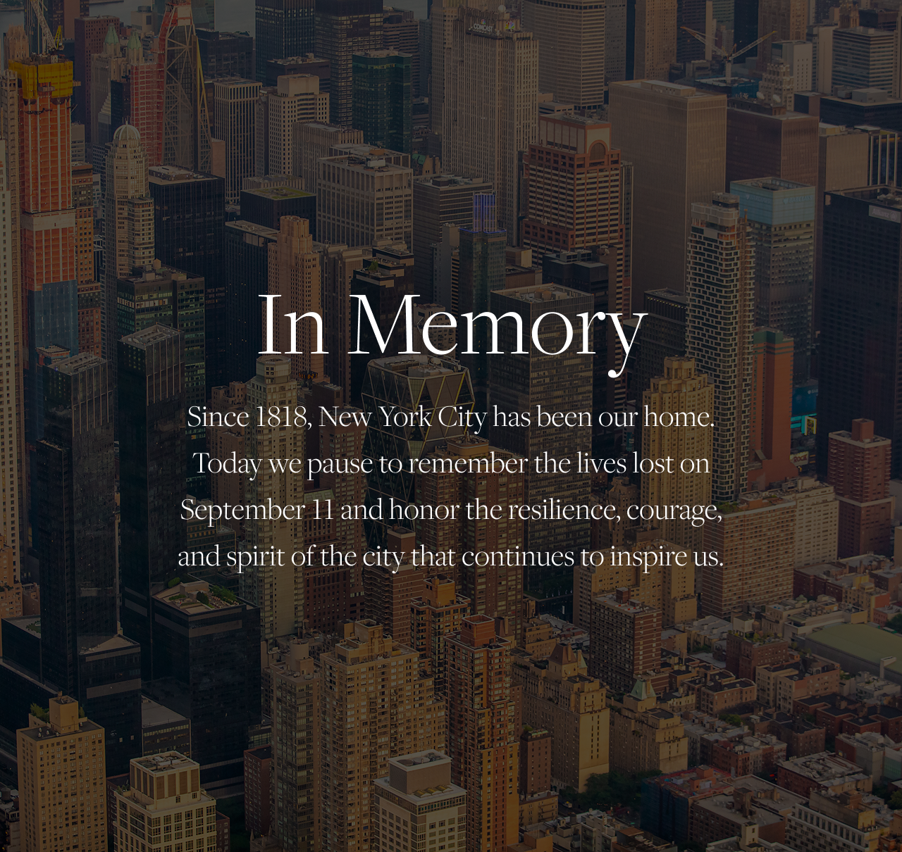 In Memory Since 1818, New York City has been our home. Today we pause to remember the lives lost on September 11 and honor the resilience, courage, and spirit of the city that continues to inspire us. In Memory Since 1818, New York City has been our home. Today we pause to remember the lives lost on September 11 and honor the resilience, courage, and spirit of the city that continues to inspire us.