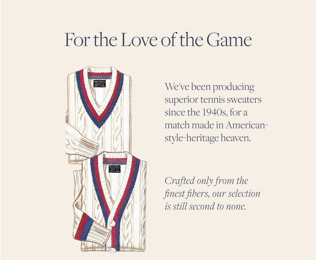 For the Love of the Game | We've been producing superior tennis sweaters since the 1940s, for a match made in American-style-heritage heaven. | Crafted only from the finest fibers, our selection is still second to none.
