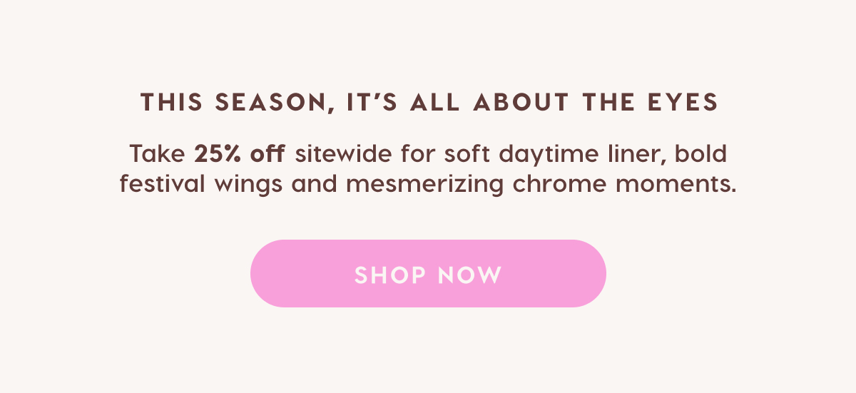 This season, it's all about the eyes. Take 25% off sitewide for soft daytime liner, bold festival wings and mesmerizing chrome moments. SHOP NOW