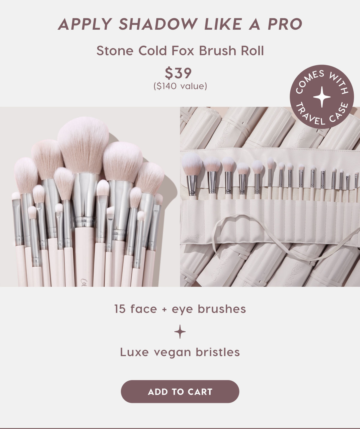 Apply Shadow like a Pro. Stone Cold Fox Brush Roll $39 ($140 value). 15 face and eye brushes. luxe vegan bristles. ADD TO CART
