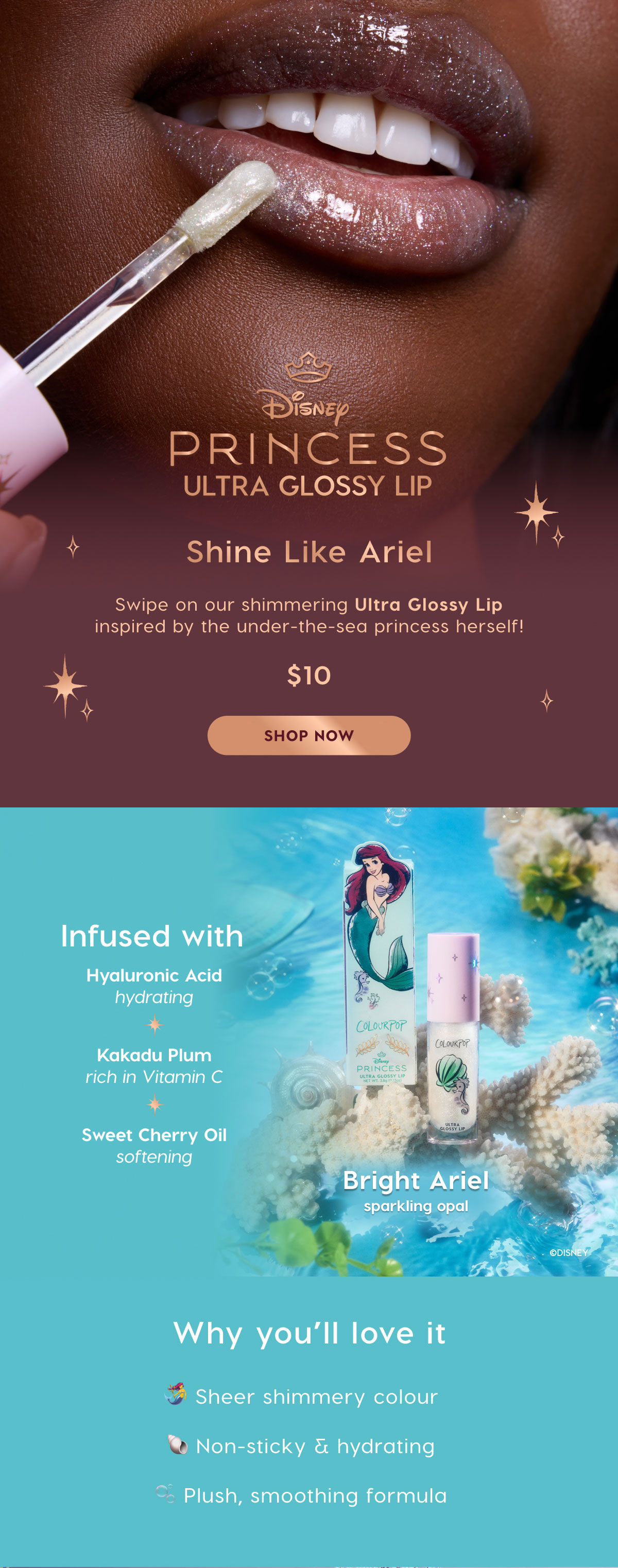 Disney Princess Ultra Glossy Lip. Shine Like Ariel. Swipe on our shimmering Ultra Glossy Lip inspired by the under-the-sea princes herself! $10. SHOP NOW