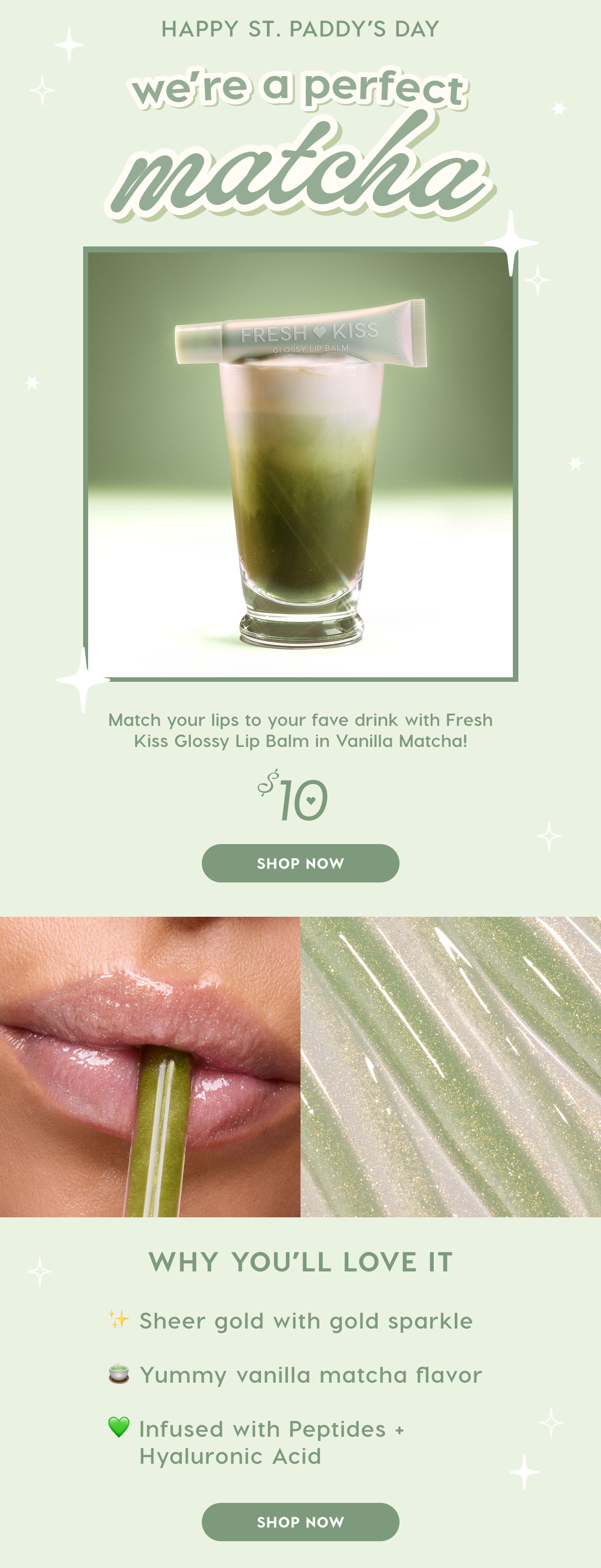 Happy St. Paddy's Day! Wer'e a perfect Matcha! Match your lips to your fave drink with Fresh Kiss Glossy Lip Balm in Vanilla Matcha. SHOP NOW