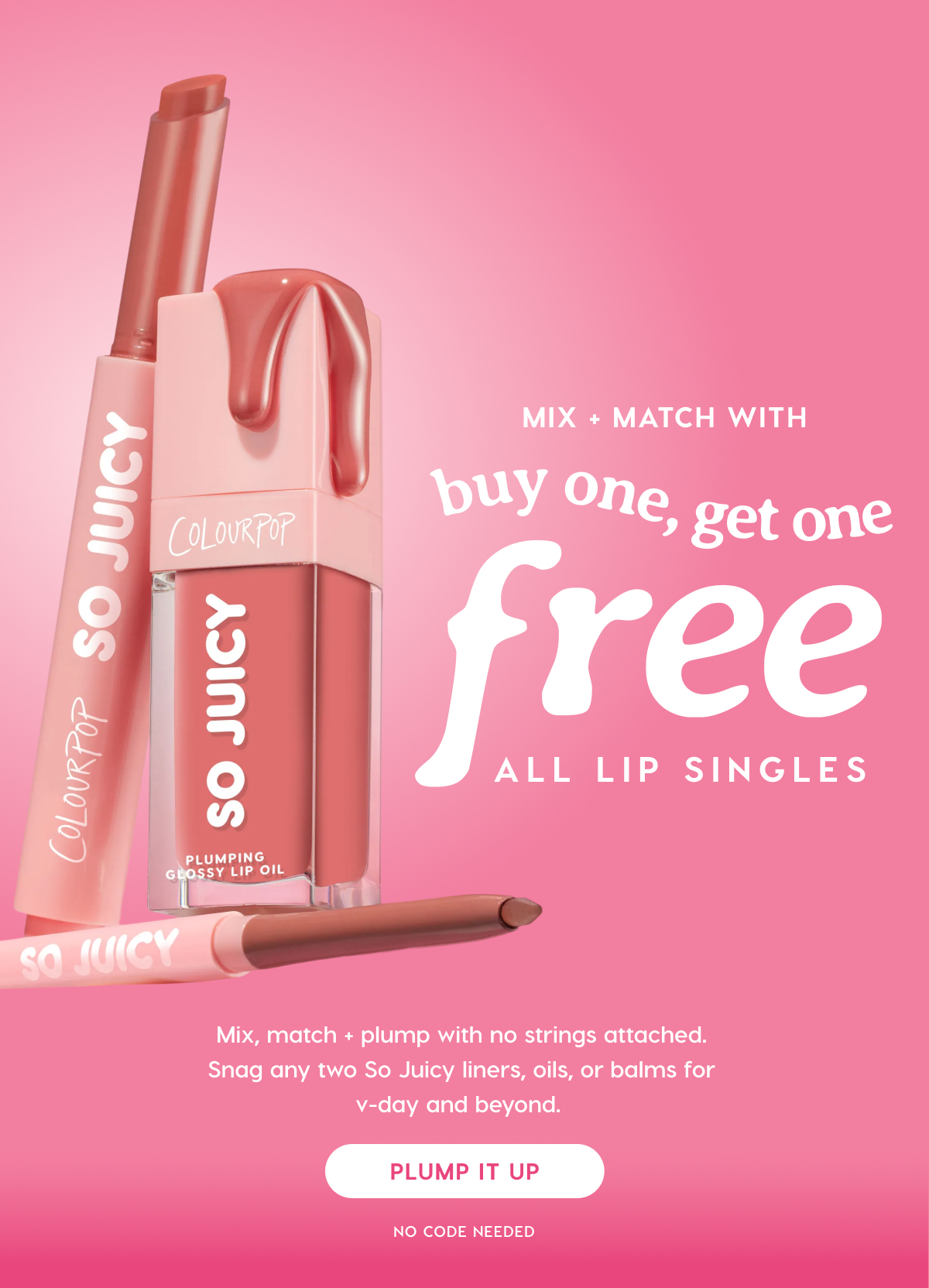 ColourPop | MIX + MATCH WITH BUY ONE, GET ONE FREE SO JUICY. Mix, match + plump with no strings attached. Snag any two So Juicy liners, oils, or balms for v-day and beyond. PLUMP IT UP.