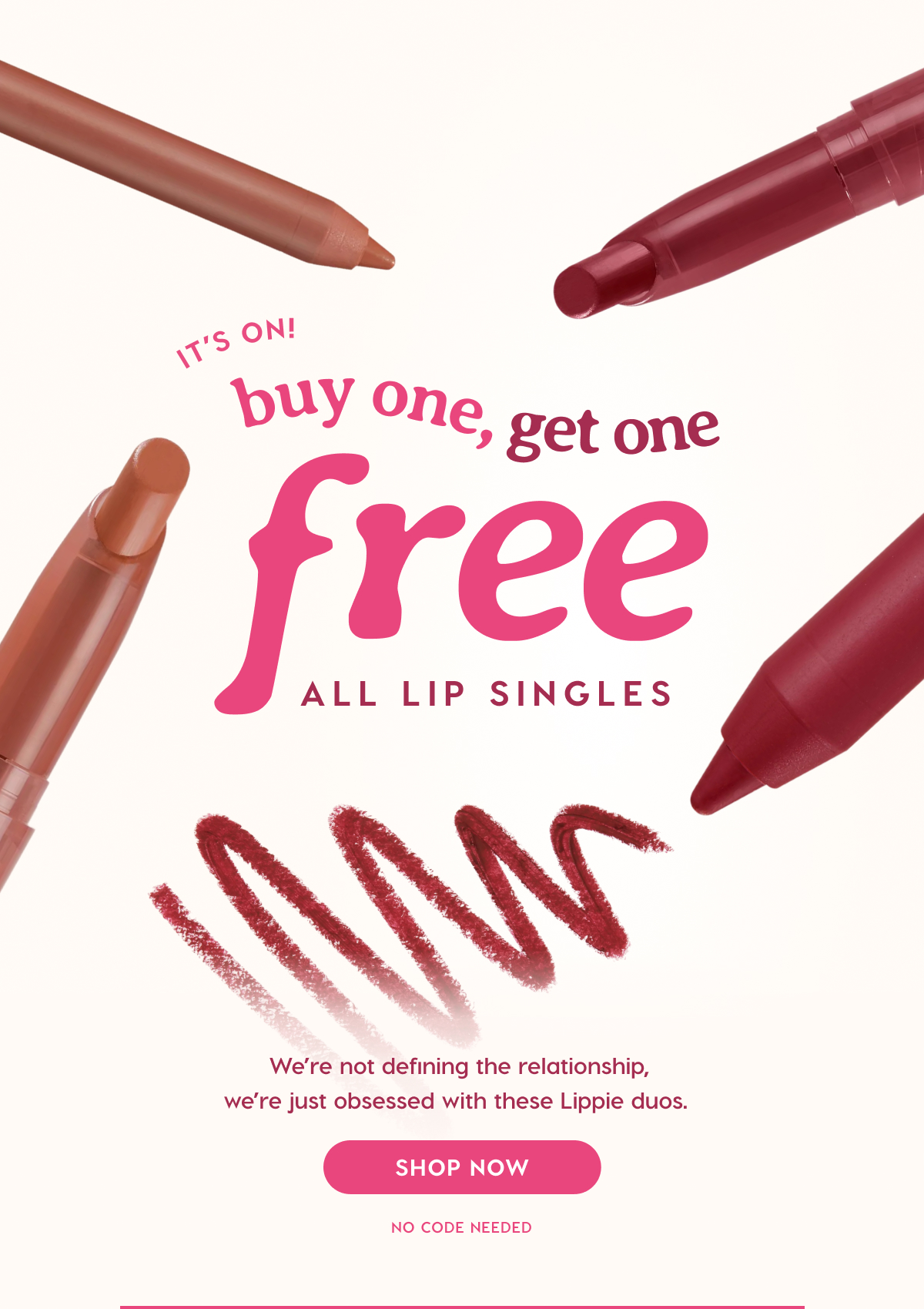 ColourPop | IT'S ON: BUY ONE, GET ONE FREE LIPPIE STIX + PENCILS. We're not defining the relationship, we're just obsessed with these Lippie duos. SHOP NOW