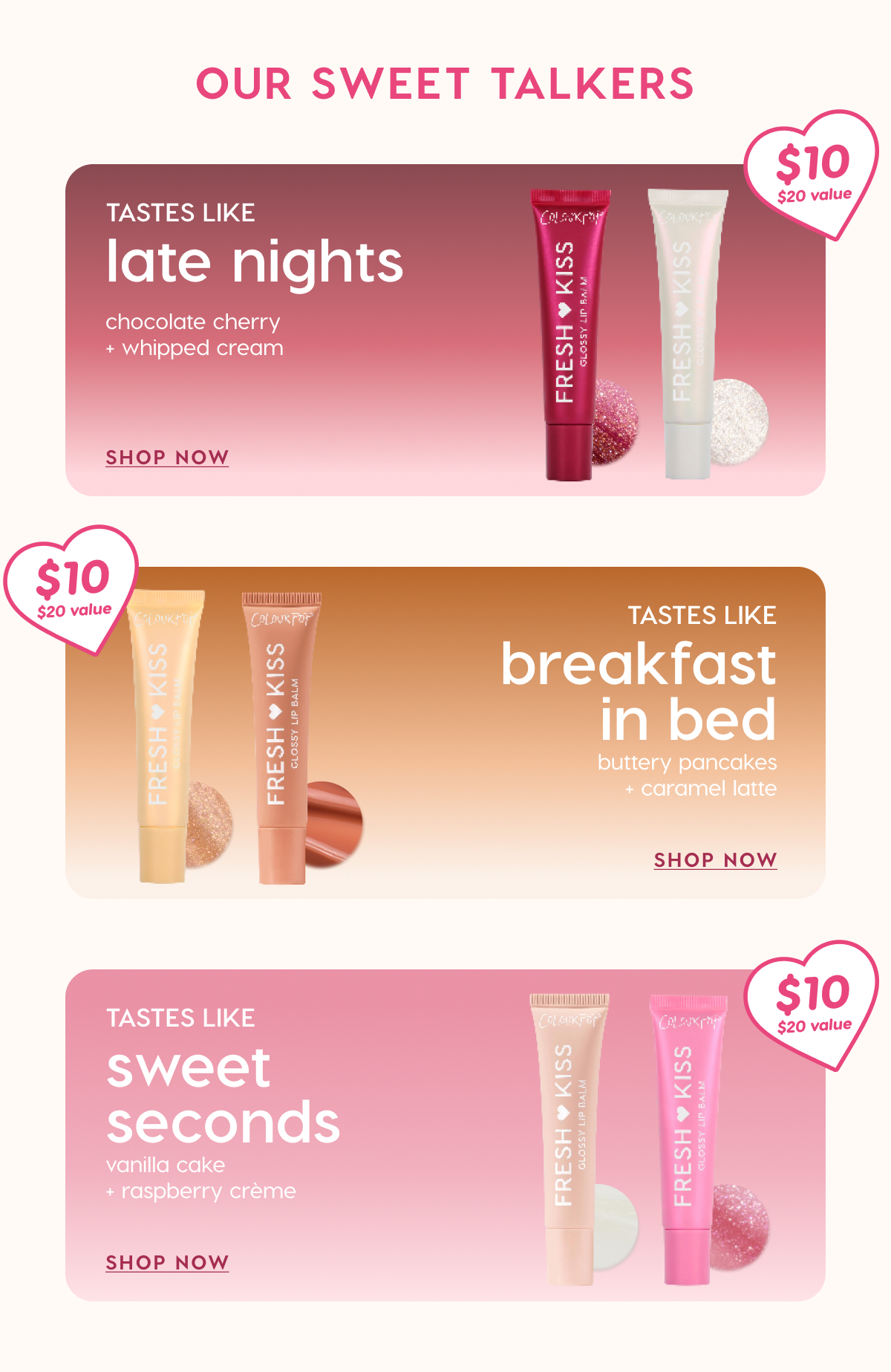 OUR SWEET TALKERS | Tastes like late nights: Chocolate Cherry + Whipped Cream Fresh Kiss Glossy Balm. Tastes like breakfast in bed: Buttery Pancakes + Caramel Latte Fresh Kiss. Tastes like sweet seconds: Vanilla Cake + Raspberry Creme Fresh Kiss. $10 ($20 value). SHOP NOW