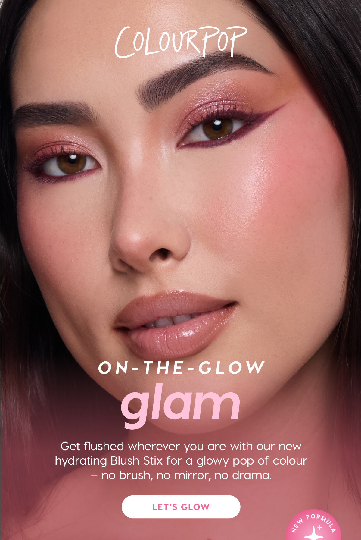 ColourPop | On-the-Glow Glam. Get flushed wherever you are with our new hydrating Blush Stix for a glowy pop of colour - no brush, no mirror, no drama.