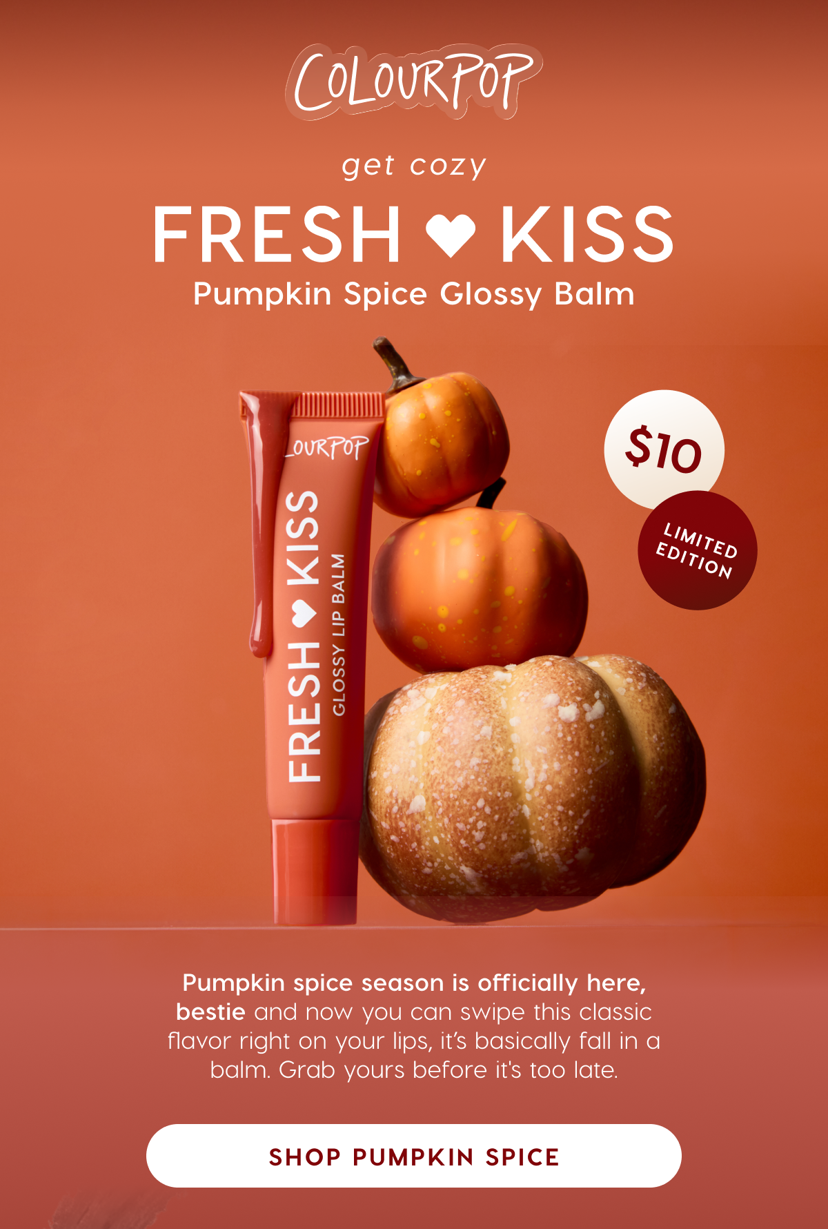 ColourPop | Get Cozy: Fresh Kiss Pumpkin Spice Glossy Balm. Shop Pumpkin Spice.