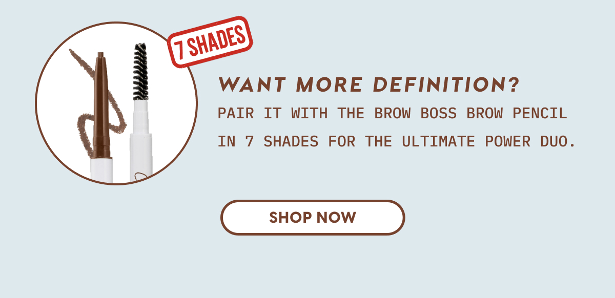 Want more definition? Pair it with the Brow Boss Brow Pencil in 7 shades for the ultimate power duo. SHOP NOW