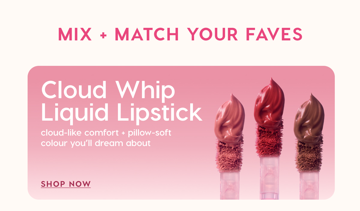 MIX + MATCH YOUR FAVES. Cloud Whip Liquid Lipstick: cloud-like comfort + pillow-soft colour you'll dream about. SHOP NOW