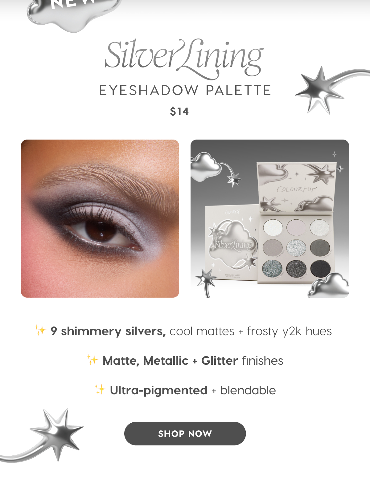 NEW Silver Lining Eyeshadow Palette $14. 9 shimmery silvers, cool mattes + frosty y2k hues. Matte, metallic + glitter finishes. Ultra-pigmented + blendable. SHOP NOW
