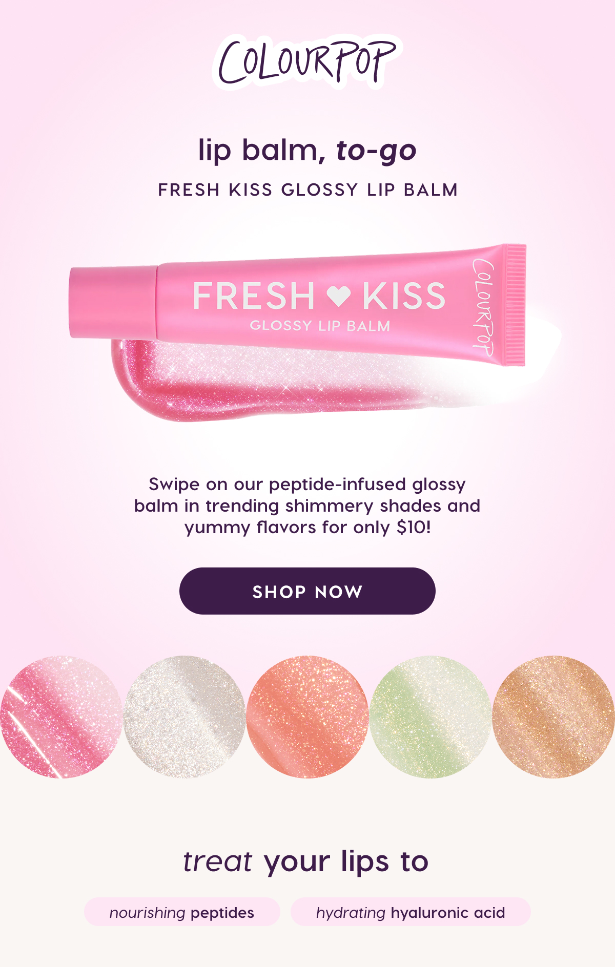 ColourPop | Lip Balm, To-Go. Fresh Kiss Glossy Lip Balm. Swipe on our peptide-infused glossy balm in trending shimmery shades and yummy flavors for only $10. Shop Now