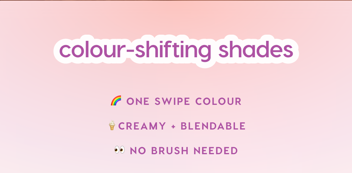 colour-shifting shades. One swipe colour. Creamy and blendable. No brush needed.