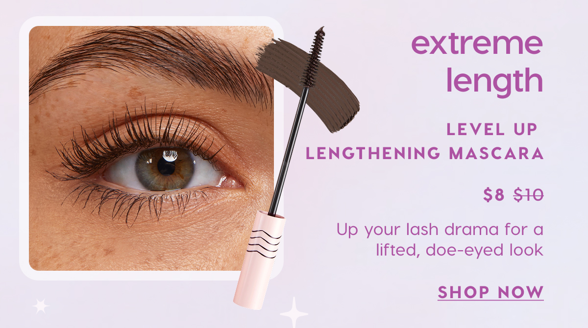 Extreme Length: Level Up Lengthening Mascara now $8. Up your lash drama for a lifted, doe-eyed look. SHOP NOW