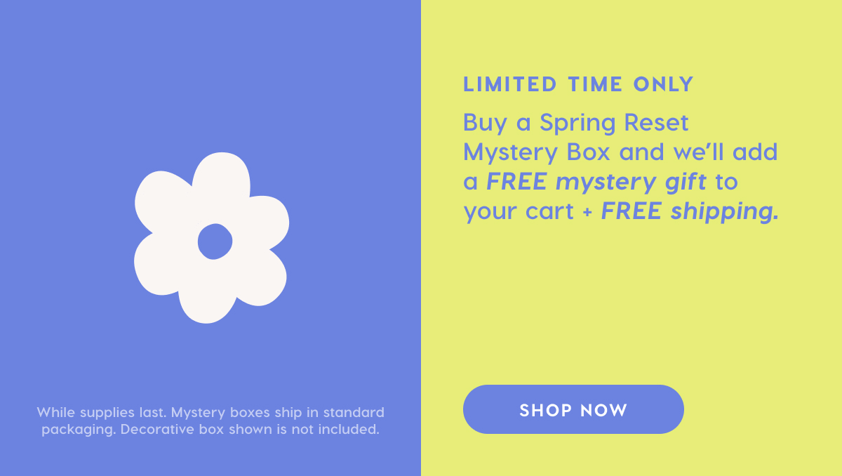 LIMITED TIME ONLY. Buy a Spring Reset Mystery Box and we'll add a FREE mystery gift to your cart + FREE shipping.