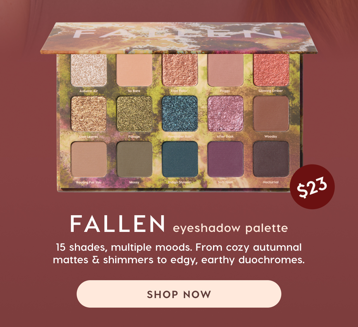 Fallen Eyeshadow Palette. 15 shades, multiple moods. From cozy autumnal mattes & shimmers to edgy, earthy duochromes. Shop Now