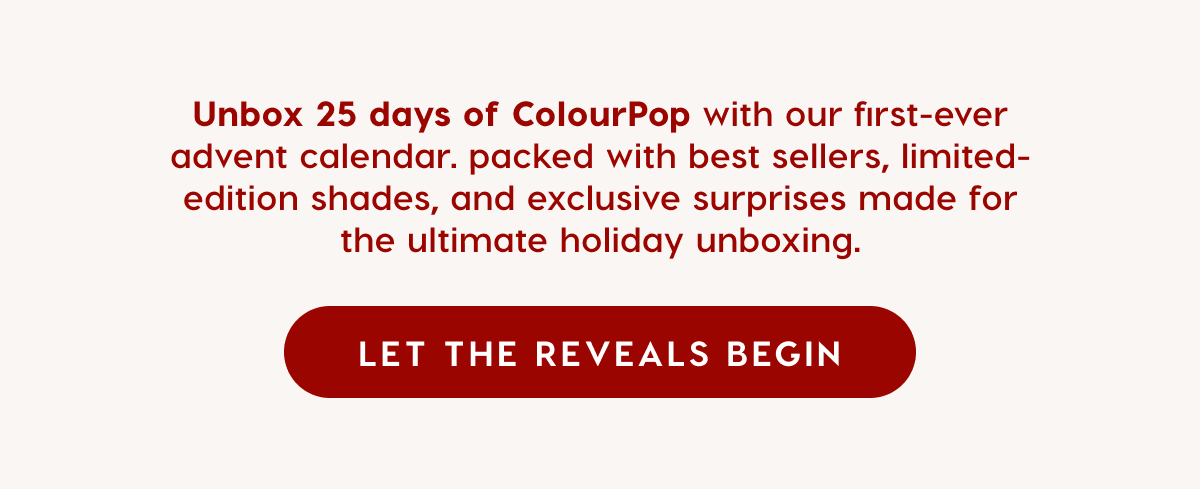 Unbox 25 days of CololurPop with our first-ever advent calendar. Shop Now