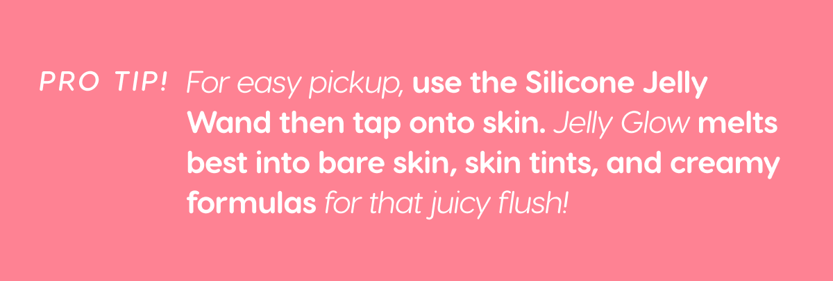 PRO TIP! For easy pickup, use the Silicone Jelly Wand then tap onto skin. Jelly glow melts best into bare skin, skin tints, and creamy formulas for that juicy flush!