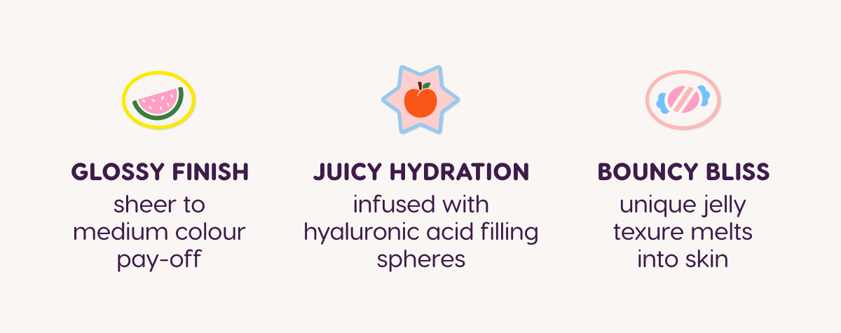 Glossy finish. Juicy hydration. Bouncy bliss.