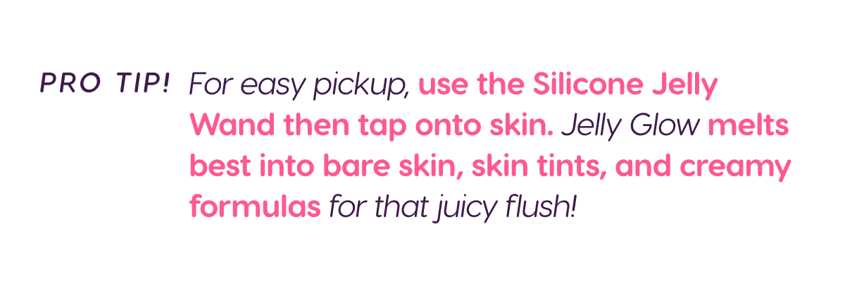 PRO TIP! For easy pickup, use the Silicone Jelly Wand then tap onto skin. Jelly Glow melts best into bare skin, skin tints, and creamy formulas for that juicy flush!