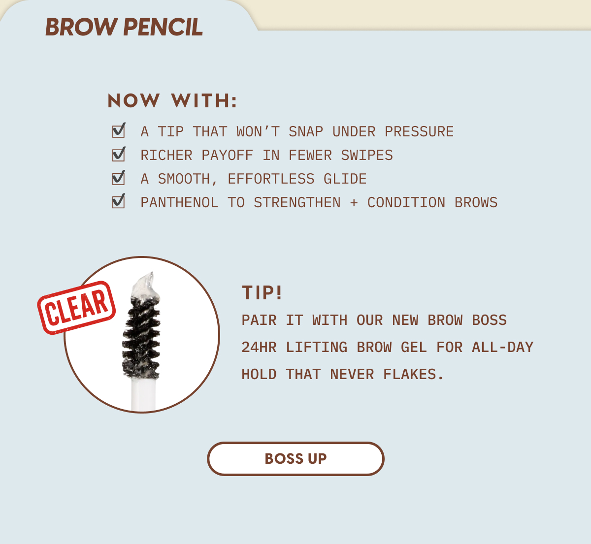 Brow Pencil Now With: A tip that won't snap under pressure. Richer payoff in fewer swipes. A smooth, effortless glide. Panthenol to strengthen + condition brows