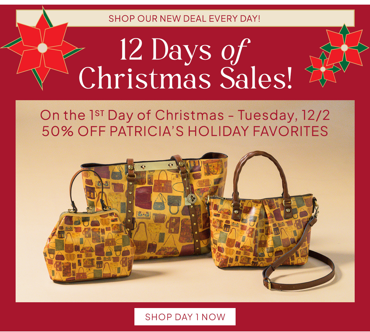 SHOP OUR NEW DEAL EVERY DAY! 12 Days oƒ Christmas Sales! On the 1ST Day of Christmas - Tuesday, 12/2 50% OFF PATRICIA’S HOLIDAY FAVORITES. Shop Day 1 Now