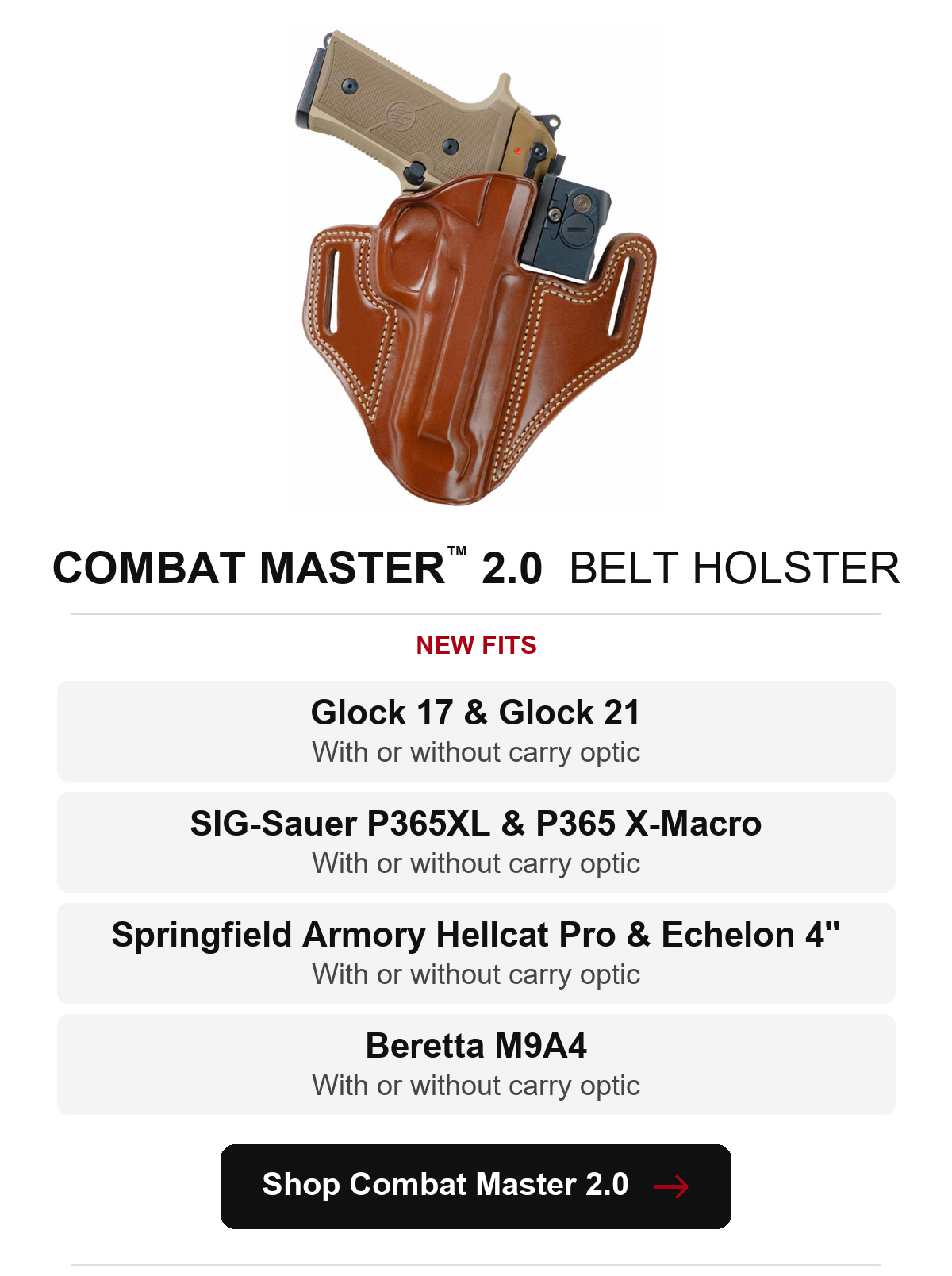 Combat Master&trade; 2.0 Belt Holster. Glock 17 and Glock 21: with or without carry optic. SIG-Sauer P365XL and P365 X-Macro: with or without carry optic. Springfield Armory Hellcat Pro and Echelon 4 inch: with or without carry optic. Beretta M9A4: with or without carry optic. Shop Combat Master 2.0.